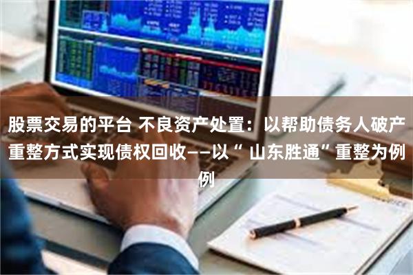 股票交易的平台 不良资产处置：以帮助债务人破产重整方式实现债权回收——以“ 山东胜通”重整为例