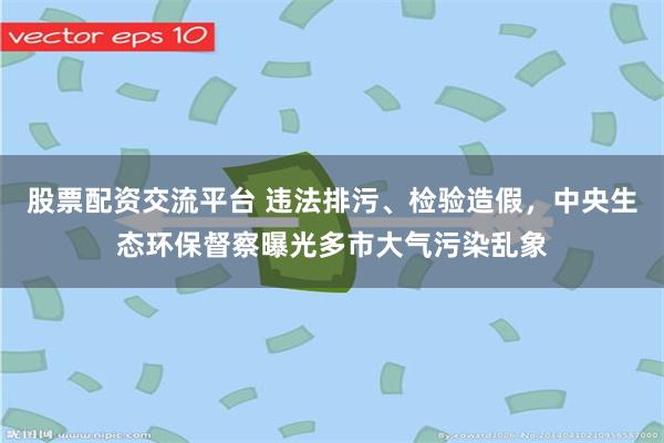 股票配资交流平台 违法排污、检验造假，中央生态环保督察曝光多市大气污染乱象
