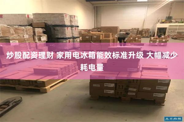 炒股配资理财 家用电冰箱能效标准升级 大幅减少耗电量
