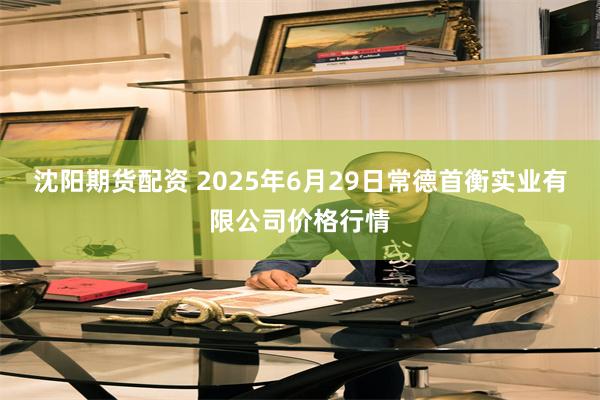 沈阳期货配资 2025年6月29日常德首衡实业有限公司价格行情