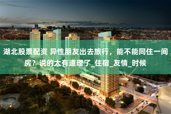 湖北股票配资 异性朋友出去旅行，能不能同住一间房？说的太有道理了_住宿_友情_时候