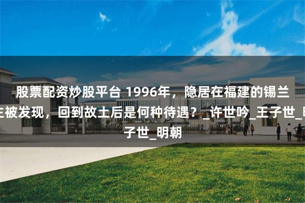 股票配资炒股平台 1996年，隐居在福建的锡兰公主被发现，回到故土后是何种待遇？_许世吟_王子世_明朝