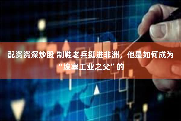 配资资深炒股 制鞋老兵挺进非洲，他是如何成为“埃塞工业之父”的