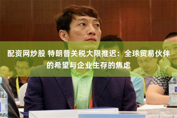配资网炒股 特朗普关税大限推迟：全球贸易伙伴的希望与企业生存的焦虑