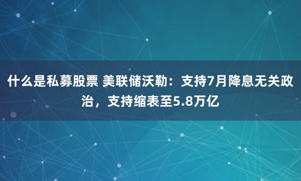 什么是私募股票 美联储沃勒：支持7月降息无关政治，支持缩表至5.8万亿