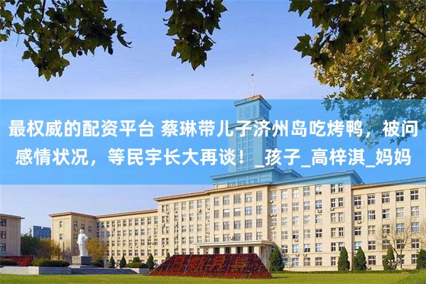 最权威的配资平台 蔡琳带儿子济州岛吃烤鸭，被问感情状况，等民宇长大再谈！_孩子_高梓淇_妈妈