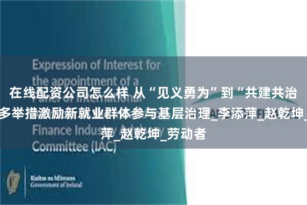 在线配资公司怎么样 从“见义勇为”到“共建共治” 遵义多举措激励新就业群体参与基层治理_李添萍_赵乾坤_劳动者