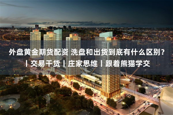 外盘黄金期货配资 洗盘和出货到底有什么区别？丨交易干货丨庄家思维丨跟着熊猫学交