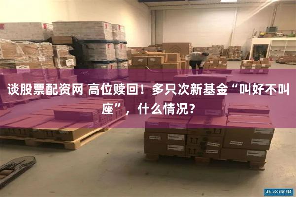谈股票配资网 高位赎回！多只次新基金“叫好不叫座”，什么情况？
