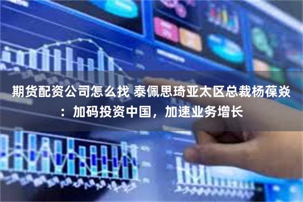 期货配资公司怎么找 泰佩思琦亚太区总裁杨葆焱：加码投资中国，加速业务增长