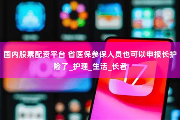 国内股票配资平台 省医保参保人员也可以申报长护险了_护理_生活_长者