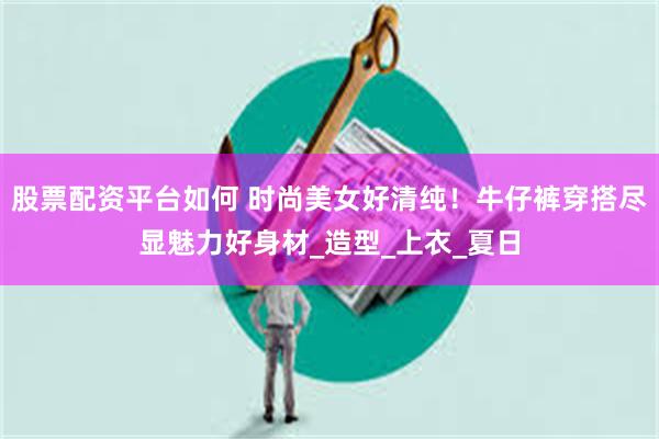 股票配资平台如何 时尚美女好清纯！牛仔裤穿搭尽显魅力好身材_造型_上衣_夏日