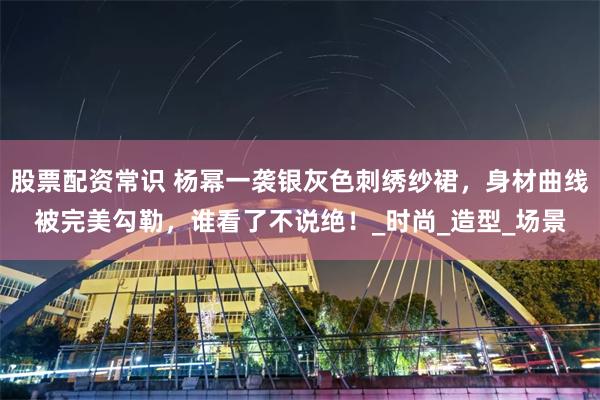 股票配资常识 杨幂一袭银灰色刺绣纱裙，身材曲线被完美勾勒，谁看了不说绝！_时尚_造型_场景