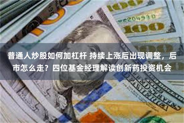 普通人炒股如何加杠杆 持续上涨后出现调整，后市怎么走？四位基金经理解读创新药投资机会