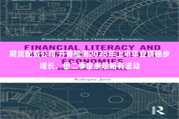 期货配资公司 开普检测2025年上半年业绩稳步增长，但二季度表现略有波动