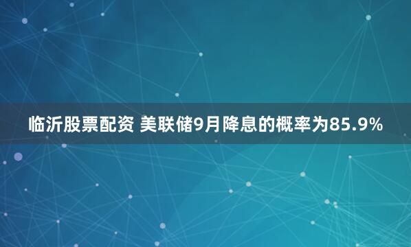 临沂股票配资 美联储9月降息的概率为85.9%