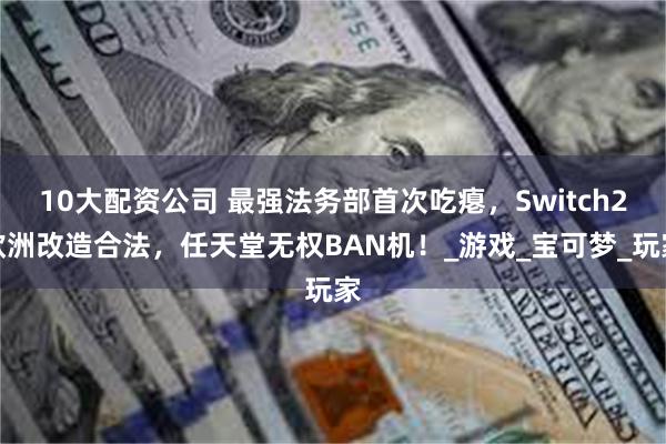 10大配资公司 最强法务部首次吃瘪，Switch2欧洲改造合法，任天堂无权BAN机！_游戏_宝可梦_玩家