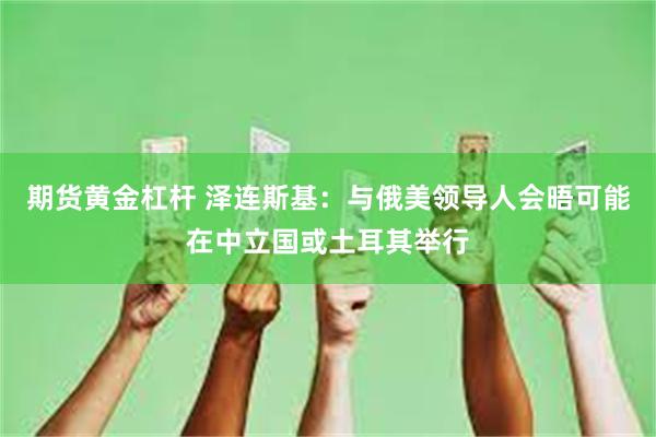 期货黄金杠杆 泽连斯基：与俄美领导人会晤可能在中立国或土耳其举行