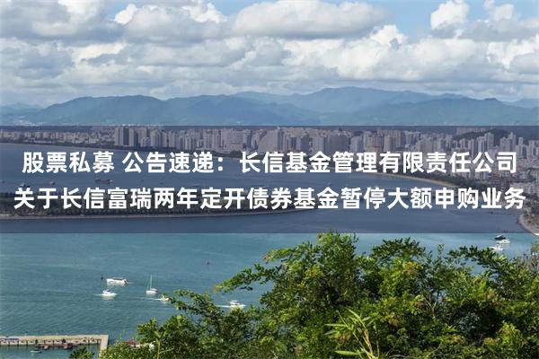 股票私募 公告速递：长信基金管理有限责任公司关于长信富瑞两年定开债券基金暂停大额申购业务