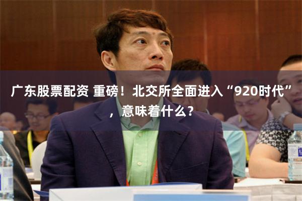 广东股票配资 重磅！北交所全面进入“920时代”，意味着什么？