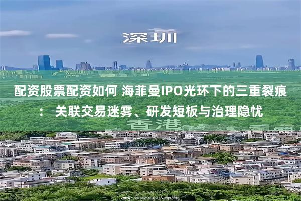 配资股票配资如何 海菲曼IPO光环下的三重裂痕： 关联交易迷雾、研发短板与治理隐忧