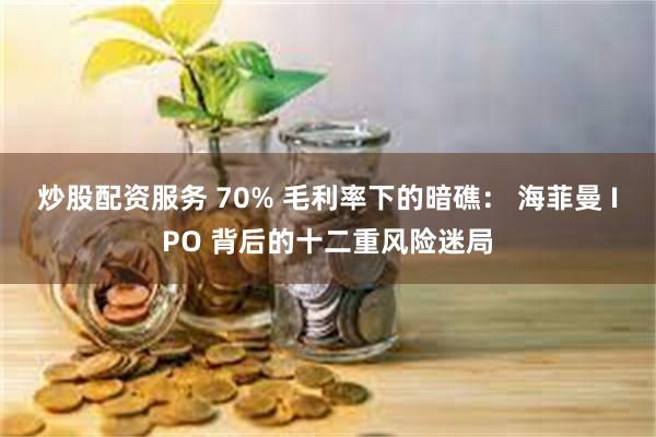 炒股配资服务 70% 毛利率下的暗礁： 海菲曼 IPO 背后的十二重风险迷局