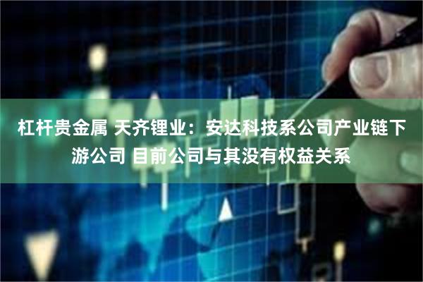 杠杆贵金属 天齐锂业:安达科技系公司产业链下游公司 目前公司与其没有权益关系