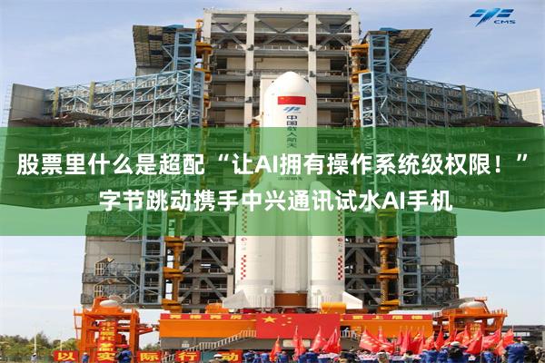 股票里什么是超配 “让AI拥有操作系统级权限!” 字节跳动携手中兴通讯试水AI手机