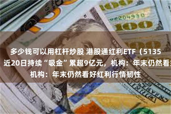 多少钱可以用杠杆炒股 港股通红利ETF（513530）盘中上涨、近20日持续“吸金”累超9亿元，机构：年末仍然看好红利行情韧性