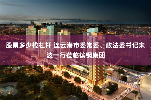 股票多少钱杠杆 连云港市委常委、政法委书记宋波一行莅临镔钢集团