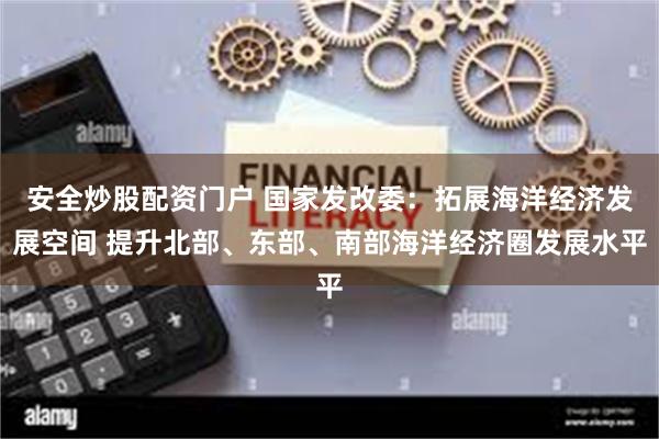 安全炒股配资门户 国家发改委：拓展海洋经济发展空间 提升北部、东部、南部海洋经济圈发展水平