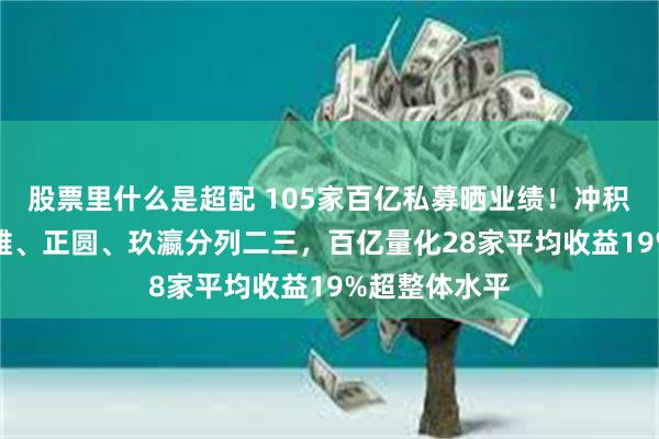 股票里什么是超配 105家百亿私募晒业绩!冲积79%收益称雄、正圆、玖瀛分列二三,百亿量化28家平均收益19%超整体水平