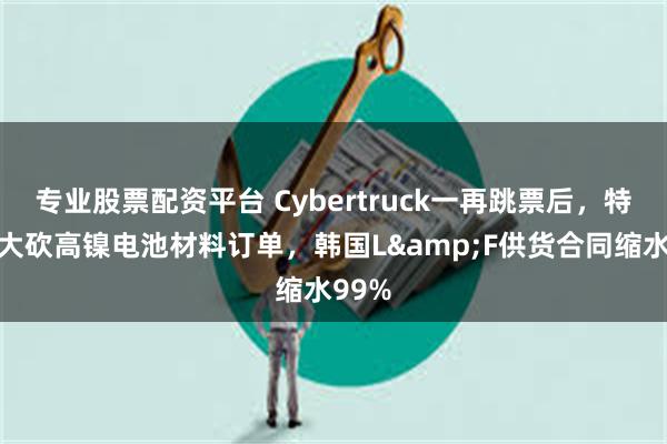 专业股票配资平台 Cybertruck一再跳票后，特斯拉大砍高镍电池材料订单，韩国L&F供货合同缩水99%