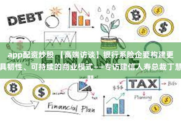 app配资炒股 【高端访谈】银行系险企要构建更具韧性、可持续的商业模式——专访建信人寿总裁丁慧