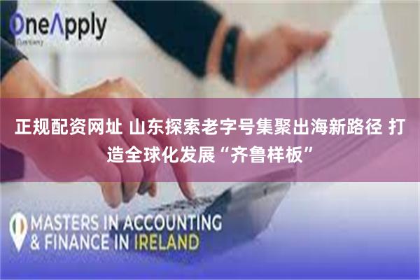 正规配资网址 山东探索老字号集聚出海新路径 打造全球化发展“齐鲁样板”
