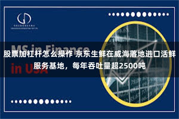 股票加杠杆怎么操作 京东生鲜在威海落地进口活鲜服务基地，每年吞吐量超2500吨