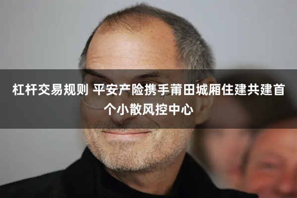 杠杆交易规则 平安产险携手莆田城厢住建共建首个小散风控中心