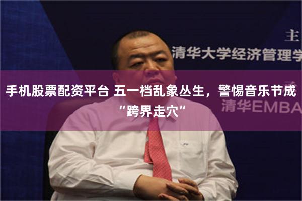 手机股票配资平台 五一档乱象丛生，警惕音乐节成“跨界走穴”