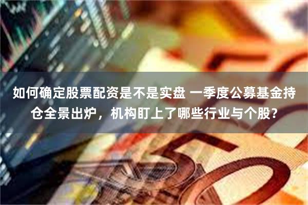 如何确定股票配资是不是实盘 一季度公募基金持仓全景出炉，机构盯上了哪些行业与个股？