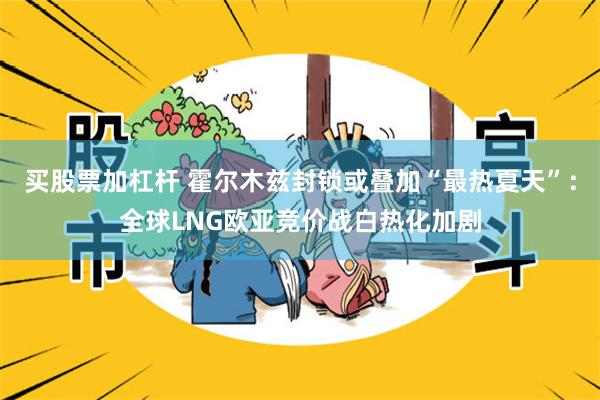 买股票加杠杆 霍尔木兹封锁或叠加“最热夏天”：全球LNG欧亚竞价战白热化加剧