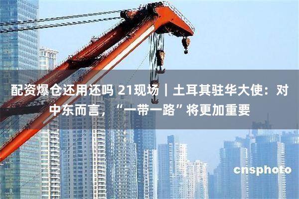 配资爆仓还用还吗 21现场｜土耳其驻华大使：对中东而言，“一带一路”将更加重要