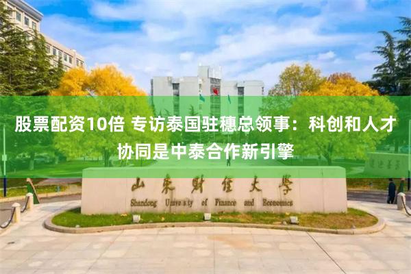 股票配资10倍 专访泰国驻穗总领事：科创和人才协同是中泰合作新引擎