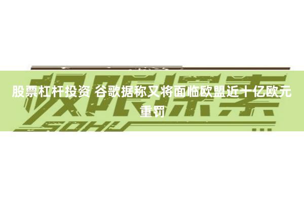 股票杠杆投资 谷歌据称又将面临欧盟近十亿欧元重罚