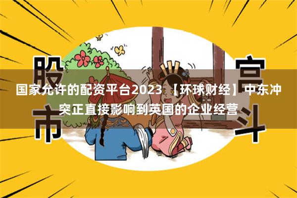 国家允许的配资平台2023 【环球财经】中东冲突正直接影响到英国的企业经营