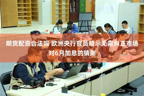期货配资合法吗 欧洲央行官员暗示无需纠正市场对6月加息的猜测