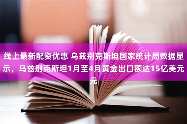 线上最新配资优惠 乌兹别克斯坦国家统计局数据显示，乌兹别克斯坦1月至4月黄金出口额达15亿美元
