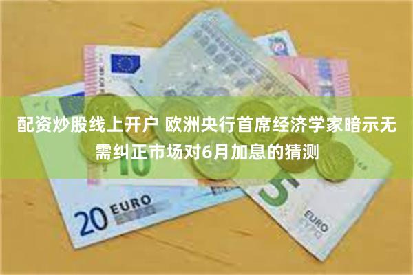 配资炒股线上开户 欧洲央行首席经济学家暗示无需纠正市场对6月加息的猜测
