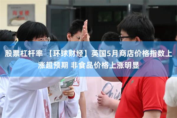股票杠杆率 【环球财经】英国5月商店价格指数上涨超预期 非食品价格上涨明显