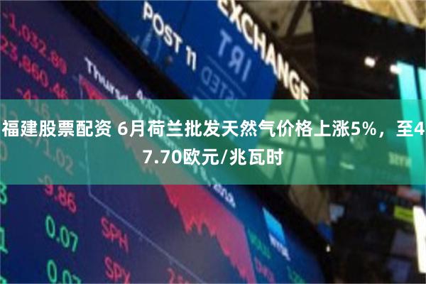 福建股票配资 6月荷兰批发天然气价格上涨5%，至47.70欧元/兆瓦时