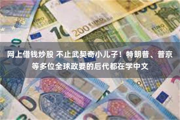 网上借钱炒股 不止武契奇小儿子！特朗普、普京等多位全球政要的后代都在学中文